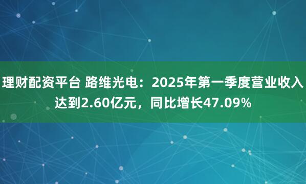 理财配资平台 路维光电：2025年第一季度营业收入达到2.60亿元，同比增长47.09%