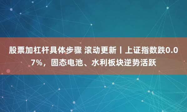 股票加杠杆具体步骤 滚动更新丨上证指数跌0.07%，固态电池、水利板块逆势活跃