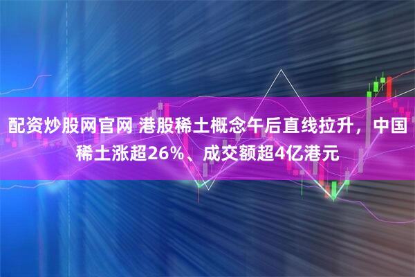 配资炒股网官网 港股稀土概念午后直线拉升，中国稀土涨超26%、成交额超4亿港元