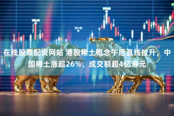 在线股票配资网站 港股稀土概念午后直线拉升，中国稀土涨超26%、成交额超4亿港元