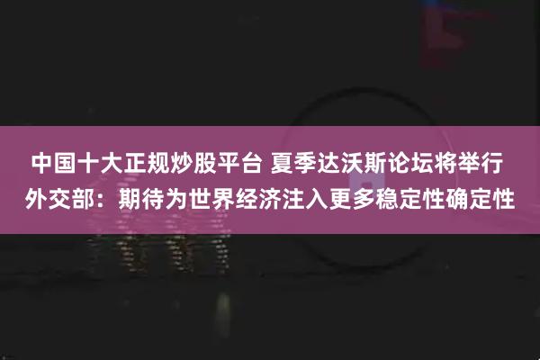 中国十大正规炒股平台 夏季达沃斯论坛将举行 外交部:期待为世界经济注入更多稳定性确定性