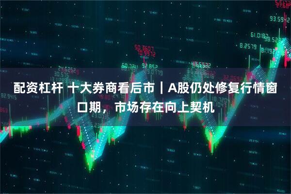 配资杠杆 十大券商看后市｜A股仍处修复行情窗口期，市场存在向上契机