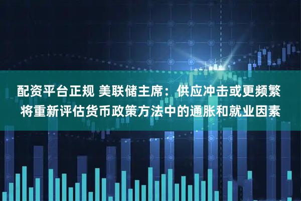 配资平台正规 美联储主席：供应冲击或更频繁 将重新评估货币政策方法中的通胀和就业因素