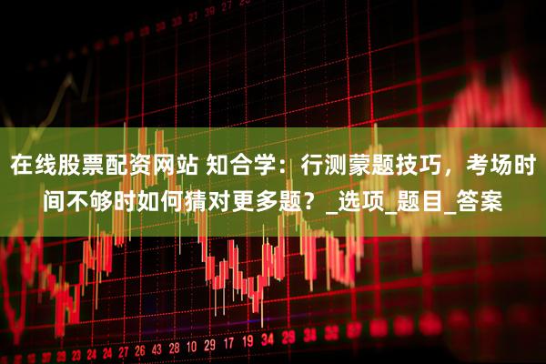 在线股票配资网站 知合学：行测蒙题技巧，考场时间不够时如何猜对更多题？_选项_题目_答案