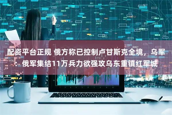 配资平台正规 俄方称已控制卢甘斯克全境，乌军：俄军集结11万兵力欲强攻乌东重镇红军城