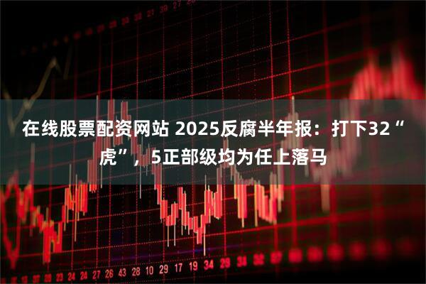 在线股票配资网站 2025反腐半年报：打下32“虎”，5正部级均为任上落马