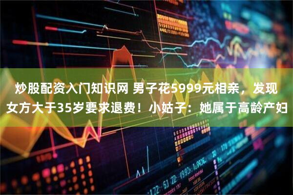 炒股配资入门知识网 男子花5999元相亲，发现女方大于35岁要求退费！小姑子：她属于高龄产妇