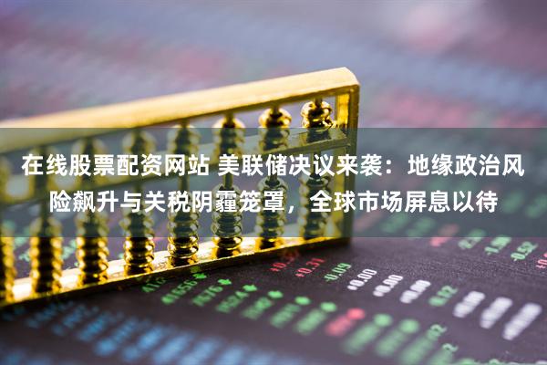 在线股票配资网站 美联储决议来袭：地缘政治风险飙升与关税阴霾笼罩，全球市场屏息以待