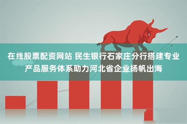 在线股票配资网站 民生银行石家庄分行搭建专业产品服务体系助力河北省企业扬帆出海