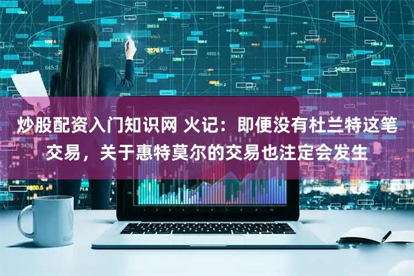 炒股配资入门知识网 火记：即便没有杜兰特这笔交易，关于惠特莫尔的交易也注定会发生