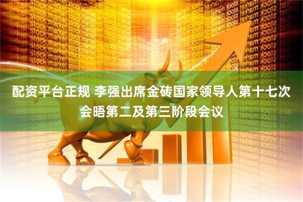 配资平台正规 李强出席金砖国家领导人第十七次会晤第二及第三阶段会议