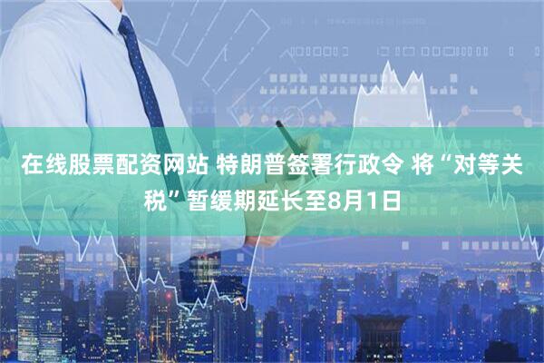 在线股票配资网站 特朗普签署行政令 将“对等关税”暂缓期延长至8月1日