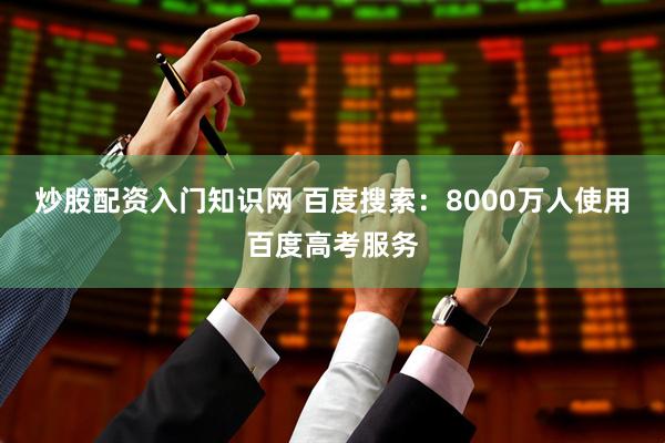 炒股配资入门知识网 百度搜索：8000万人使用百度高考服务