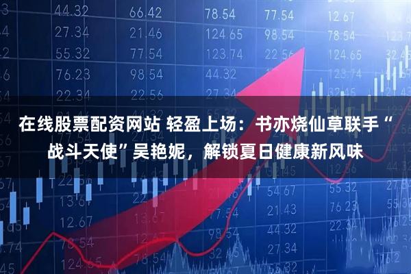 在线股票配资网站 轻盈上场：书亦烧仙草联手“战斗天使”吴艳妮，解锁夏日健康新风味