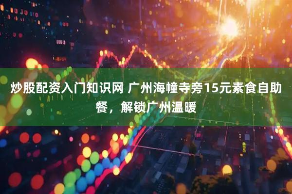 炒股配资入门知识网 广州海幢寺旁15元素食自助餐，解锁广州温暖