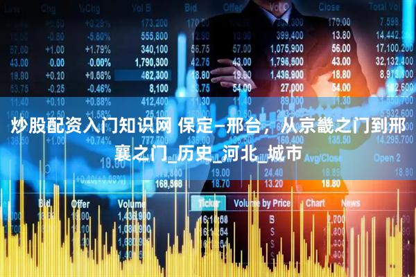 炒股配资入门知识网 保定—邢台，从京畿之门到邢襄之门_历史_河北_城市