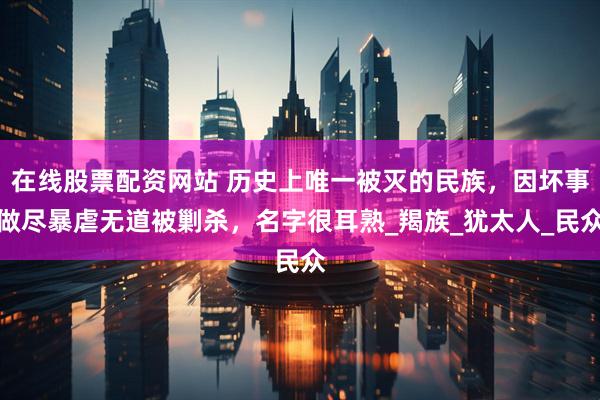 在线股票配资网站 历史上唯一被灭的民族，因坏事做尽暴虐无道被剿杀，名字很耳熟_羯族_犹太人_民众