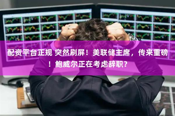 配资平台正规 突然刷屏！美联储主席，传来重磅！鲍威尔正在考虑辞职？