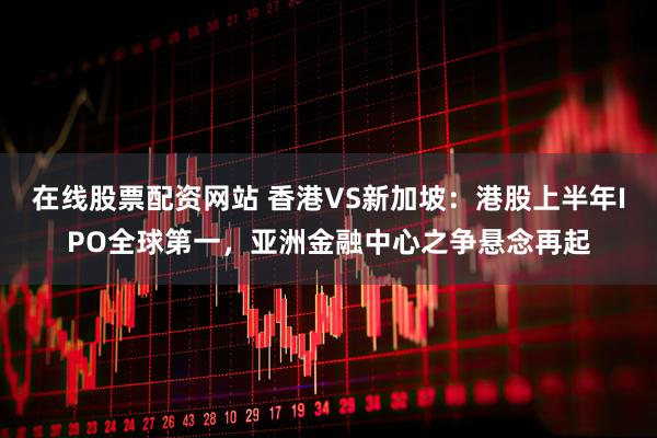 在线股票配资网站 香港VS新加坡：港股上半年IPO全球第一，亚洲金融中心之争悬念再起