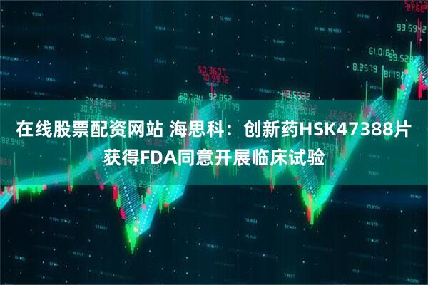 在线股票配资网站 海思科：创新药HSK47388片获得FDA同意开展临床试验