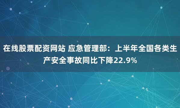 在线股票配资网站 应急管理部：上半年全国各类生产安全事故同比下降22.9%