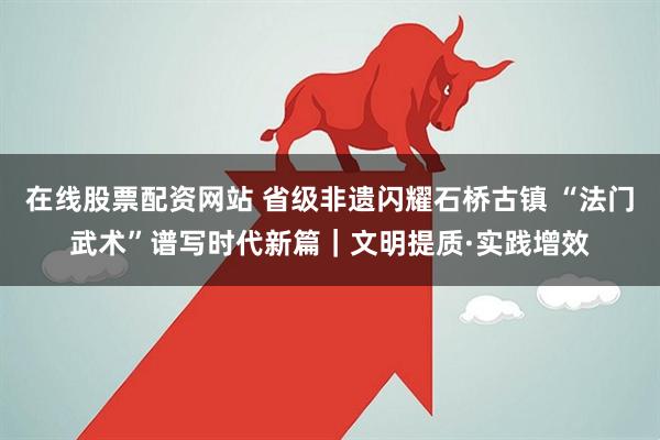 在线股票配资网站 省级非遗闪耀石桥古镇 “法门武术”谱写时代新篇｜文明提质·实践增效