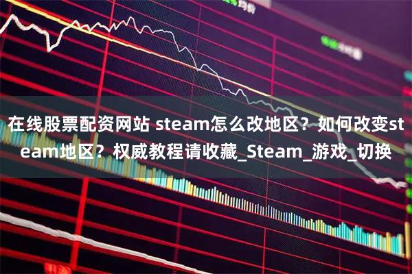 在线股票配资网站 steam怎么改地区？如何改变steam地区？权威教程请收藏_Steam_游戏_切换