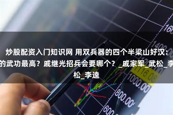 炒股配资入门知识网 用双兵器的四个半梁山好汉：谁的武功最高？戚继光招兵会要哪个？_戚家军_武松_李逵