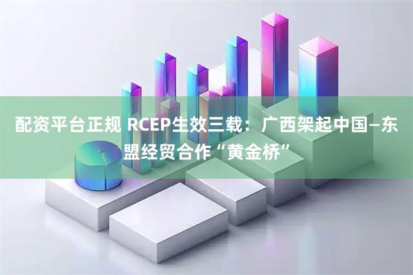 配资平台正规 RCEP生效三载：广西架起中国—东盟经贸合作“黄金桥”