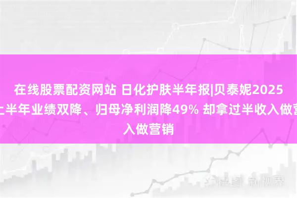 在线股票配资网站 日化护肤半年报|贝泰妮2025年上半年业绩双降、归母净利润降49% 却拿过半收入做营销