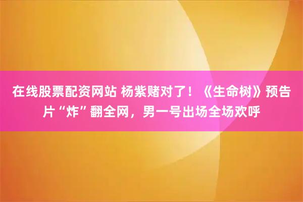 在线股票配资网站 杨紫赌对了！《生命树》预告片“炸”翻全网，男一号出场全场欢呼