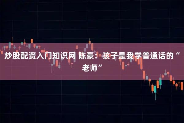 炒股配资入门知识网 陈豪：孩子是我学普通话的“老师”