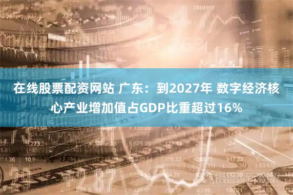 在线股票配资网站 广东：到2027年 数字经济核心产业增加值占GDP比重超过16%