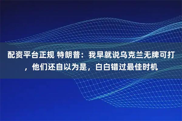 配资平台正规 特朗普：我早就说乌克兰无牌可打，他们还自以为是，白白错过最佳时机