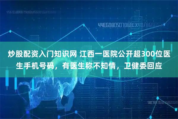 炒股配资入门知识网 江西一医院公开超300位医生手机号码，有医生称不知情，卫健委回应