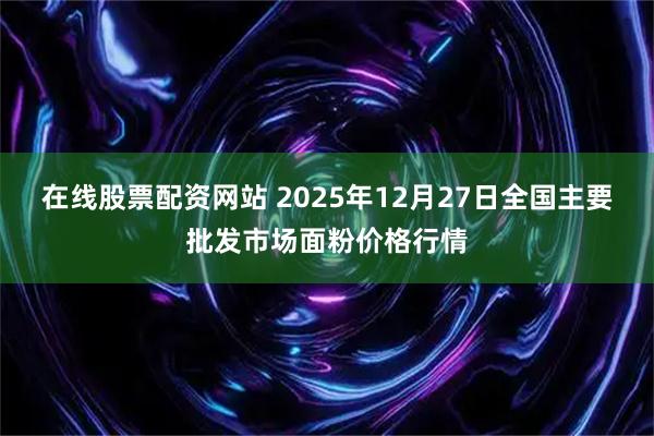 在线股票配资网站 2025年12月27日全国主要批发市场面粉价格行情