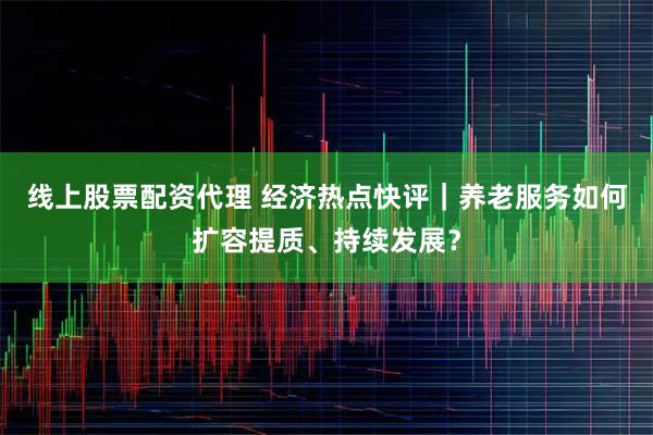 线上股票配资代理 经济热点快评｜养老服务如何扩容提质、持续发展？