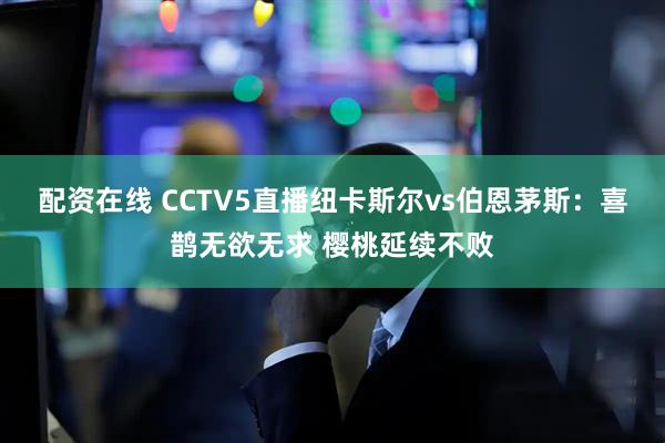 配资在线 CCTV5直播纽卡斯尔vs伯恩茅斯：喜鹊无欲无求 樱桃延续不败