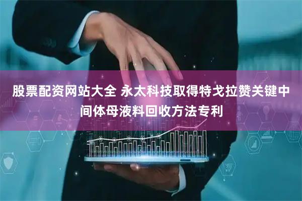 股票配资网站大全 永太科技取得特戈拉赞关键中间体母液料回收方法专利