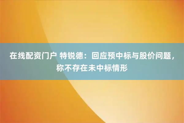 在线配资门户 特锐德：回应预中标与股价问题，称不存在未中标情形