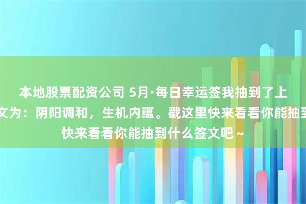 本地股票配资公司 5月·每日幸运签我抽到了上吉签，今日签文为：阴阳调和，生机内蕴。戳这里快来看看你能抽到什么签文吧～