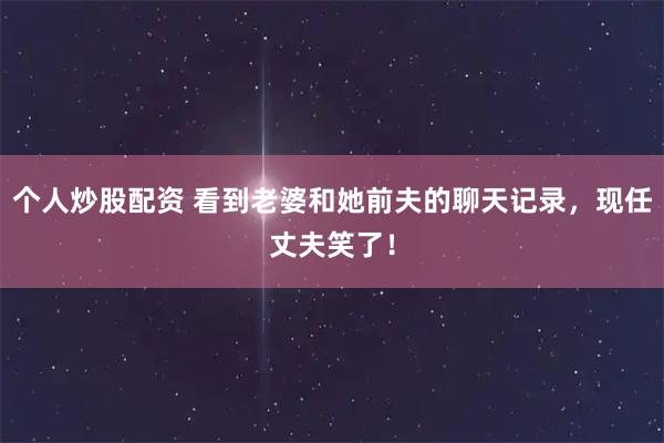 个人炒股配资 看到老婆和她前夫的聊天记录，现任丈夫笑了！